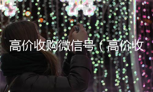 高价收购微信号收购微信号（高价收购微信号的目的）
